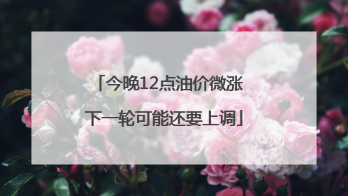 今晚12点油价微涨 下一轮可能还要上调