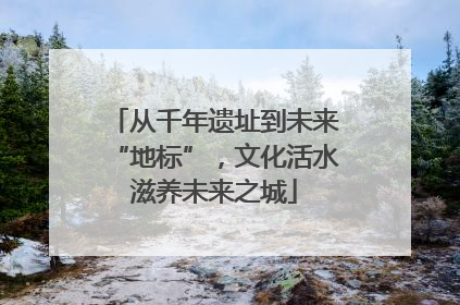 从千年遗址到未来“地标”，文化活水滋养未来之城