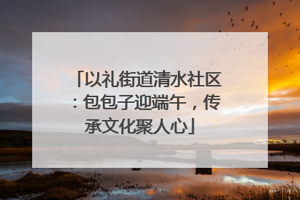 以礼街道清水社区：包包子迎端午，传承文化聚人心