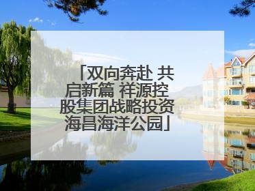 双向奔赴 共启新篇 祥源控股集团战略投资海昌海洋公园