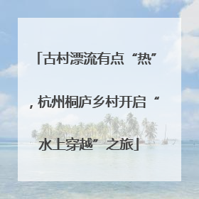 古村漂流有点“热”，杭州桐庐乡村开启“水上穿越”之旅