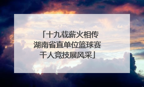 十九载薪火相传 湖南省直单位篮球赛千人竞技展风采