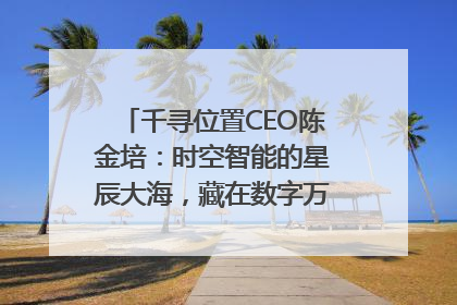 千寻位置CEO陈金培：时空智能的星辰大海，藏在数字万象与人间烟火中