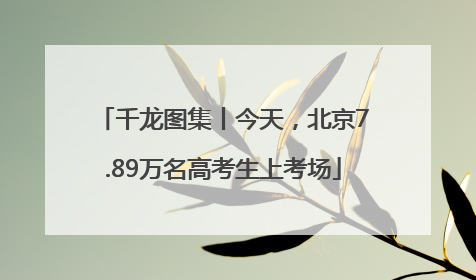 千龙图集丨今天，北京7.89万名高考生上考场