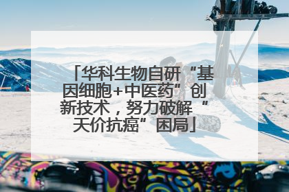 华科生物自研“基因细胞+中医药”创新技术，努力破解“天价抗癌”困局