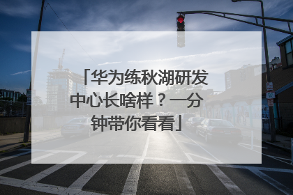 华为练秋湖研发中心长啥样？一分钟带你看看