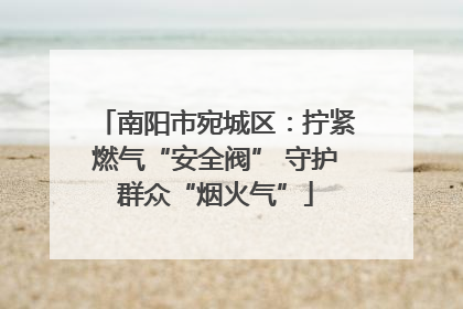 南阳市宛城区：拧紧燃气“安全阀” 守护群众“烟火气”