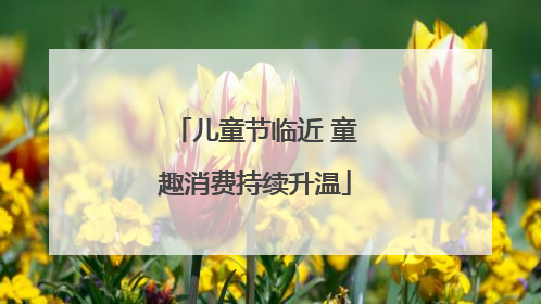 儿童节临近 童趣消费持续升温