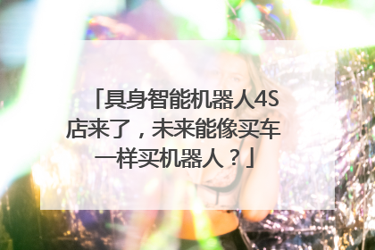 具身智能机器人4S店来了，未来能像买车一样买机器人？