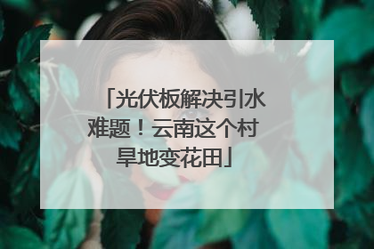 光伏板解决引水难题！云南这个村旱地变花田