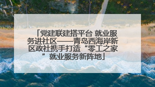 党建联建搭平台 就业服务进社区——青岛西海岸新区政社携手打造“零工之家”就业服务新阵地