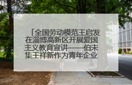 全国劳动模范王启发在淄博高新区开展爱国主义教育宣讲——伯未集王祥新作为青年企业家代表作主题演讲