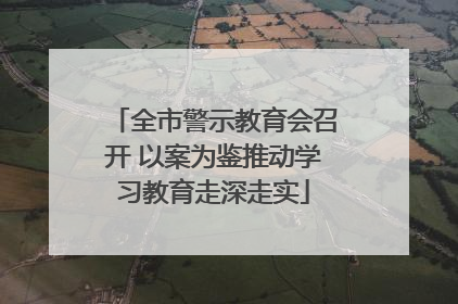 全市警示教育会召开 以案为鉴推动学习教育走深走实