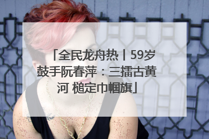全民龙舟热丨59岁鼓手阮春萍：三擂古黄河 槌定巾帼旗