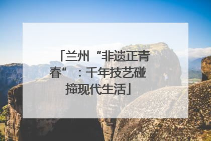 兰州“非遗正青春”：千年技艺碰撞现代生活