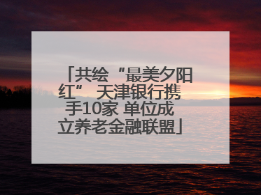 共绘“最美夕阳红” 天津银行携手10家 单位成立养老金融联盟