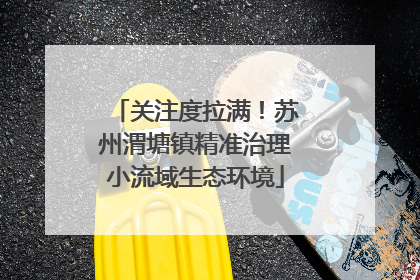 关注度拉满！苏州渭塘镇精准治理小流域生态环境