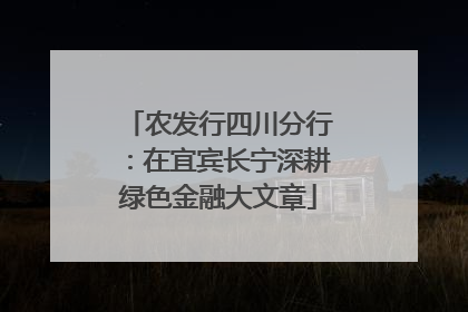 农发行四川分行：在宜宾长宁深耕绿色金融大文章