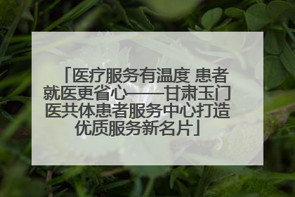 医疗服务有温度 患者就医更省心——甘肃玉门医共体患者服务中心打造优质服务新名片
