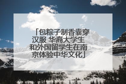包粽子制香囊穿汉服 华裔大学生和外国留学生在南京体验中华文化