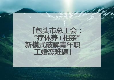 包头市总工会：“疗休养+相亲”新模式破解青年职工婚恋难题