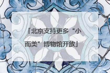 北京支持更多“小而美”博物馆开放