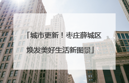 城市更新！枣庄薛城区焕发美好生活新图景