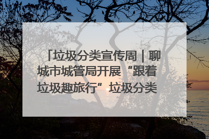 垃圾分类宣传周｜聊城市城管局开展“跟着垃圾趣旅行”垃圾分类科普宣传活动