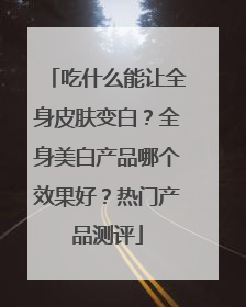 吃什么能让全身皮肤变白？全身美白产品哪个效果好？热门产品测评