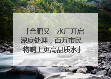 合肥又一水厂开启深度处理，百万市民将喝上更高品质水