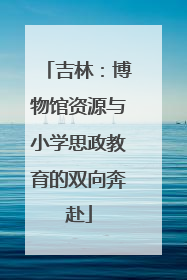 吉林：博物馆资源与小学思政教育的双向奔赴