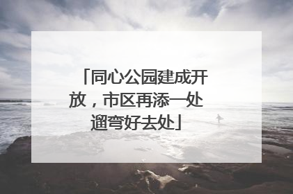 同心公园建成开放，市区再添一处遛弯好去处