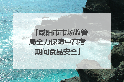 咸阳市市场监管局全力保障中高考期间食品安全