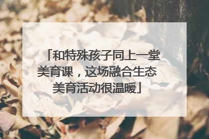 和特殊孩子同上一堂美育课，这场融合生态美育活动很温暖
