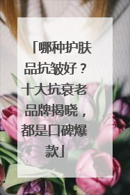 哪种护肤品抗皱好？十大抗衰老品牌揭晓，都是口碑爆款