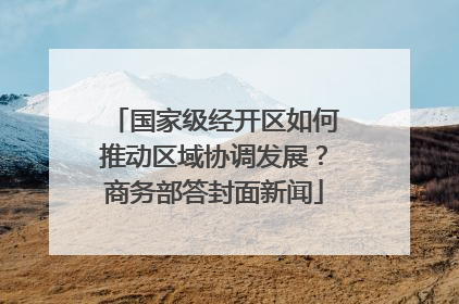 国家级经开区如何推动区域协调发展？商务部答封面新闻