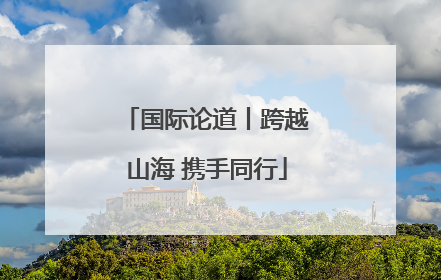 国际论道丨跨越山海 携手同行