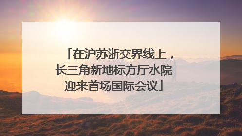 在沪苏浙交界线上，长三角新地标方厅水院迎来首场国际会议