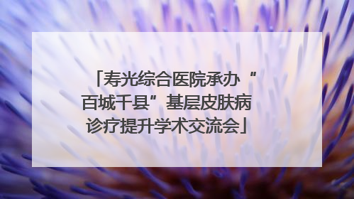 寿光综合医院承办“百城千县”基层皮肤病诊疗提升学术交流会
