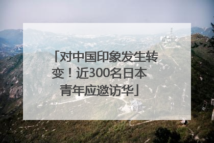 对中国印象发生转变！近300名日本青年应邀访华