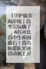 守护最美海岸线｜高考完玩嗨了，4名河北高中生夜困礁石！青岛救援队火速出动救上岸