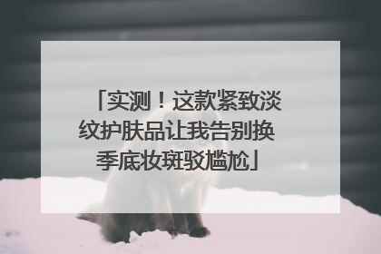 实测！这款紧致淡纹护肤品让我告别换季底妆斑驳尴尬