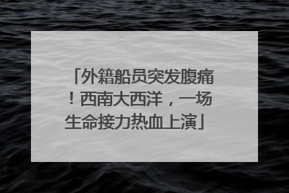 外籍船员突发腹痛！西南大西洋，一场生命接力热血上演