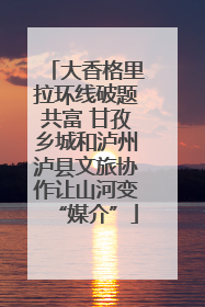大香格里拉环线破题共富 甘孜乡城和泸州泸县文旅协作让山河变“媒介”