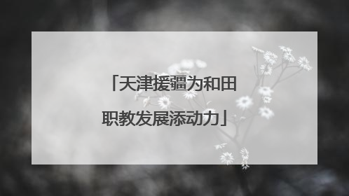天津援疆为和田职教发展添动力