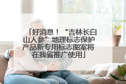 好消息！“吉林长白山人参”地理标志保护产品新专用标志图案将在我省推广使用