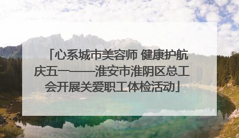 心系城市美容师 健康护航庆五一——淮安市淮阴区总工会开展关爱职工体检活动