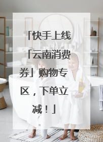 快手上线「云南消费券」购物专区，下单立减！