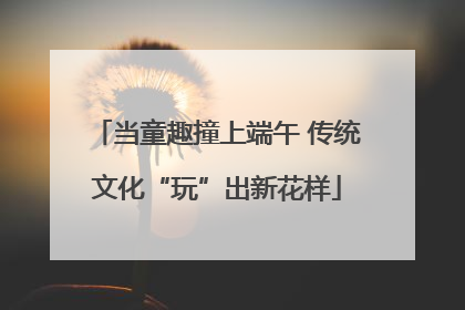当童趣撞上端午 传统文化“玩”出新花样