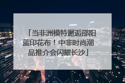 当非洲模特邂逅邵阳蓝印花布！中非时尚潮品推介会闪耀长沙